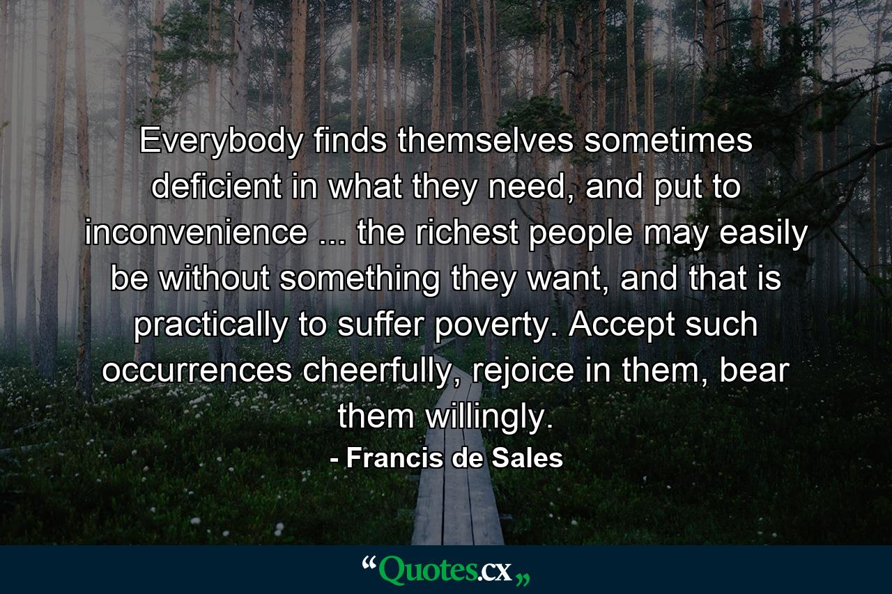 Everybody finds themselves sometimes deficient in what they need, and put to inconvenience ... the richest people may easily be without something they want, and that is practically to suffer poverty. Accept such occurrences cheerfully, rejoice in them, bear them willingly. - Quote by Francis de Sales