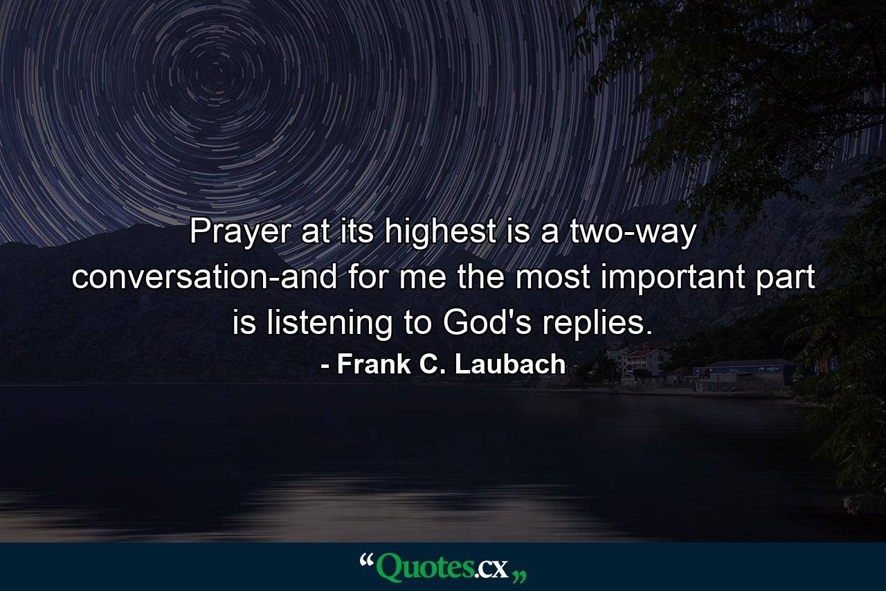 Prayer at its highest is a two-way conversation-and for me the most important part is listening to God's replies. - Quote by Frank C. Laubach