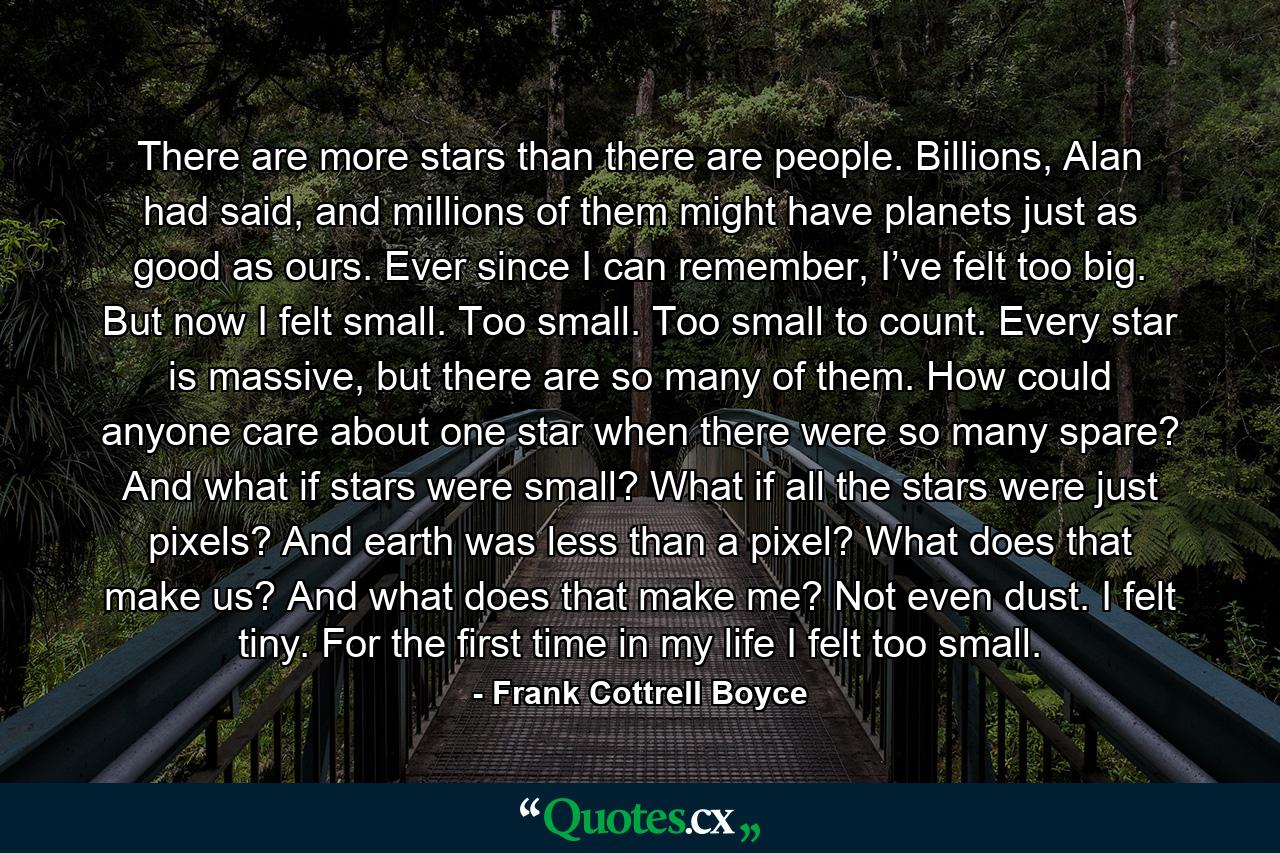 There are more stars than there are people. Billions, Alan had said, and millions of them might have planets just as good as ours. Ever since I can remember, I’ve felt too big. But now I felt small. Too small. Too small to count. Every star is massive, but there are so many of them. How could anyone care about one star when there were so many spare? And what if stars were small? What if all the stars were just pixels? And earth was less than a pixel? What does that make us? And what does that make me? Not even dust. I felt tiny. For the first time in my life I felt too small. - Quote by Frank Cottrell Boyce