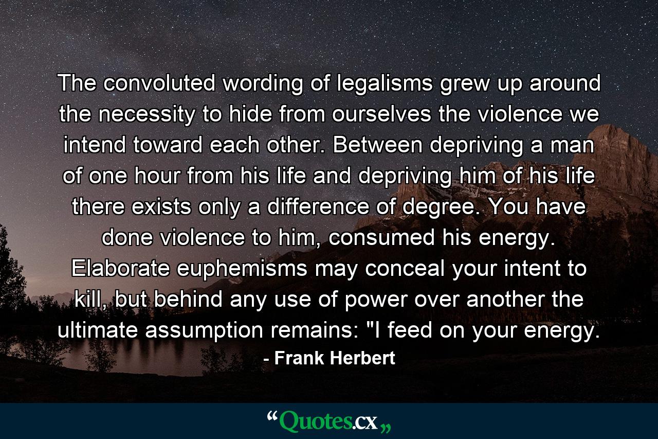 The convoluted wording of legalisms grew up around the necessity to hide from ourselves the violence we intend toward each other. Between depriving a man of one hour from his life and depriving him of his life there exists only a difference of degree. You have done violence to him, consumed his energy. Elaborate euphemisms may conceal your intent to kill, but behind any use of power over another the ultimate assumption remains: 