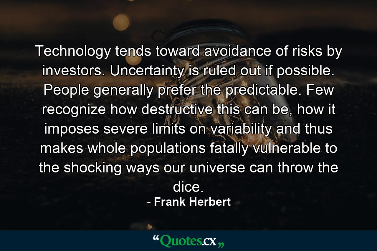 Technology tends toward avoidance of risks by investors. Uncertainty is ruled out if possible. People generally prefer the predictable. Few recognize how destructive this can be, how it imposes severe limits on variability and thus makes whole populations fatally vulnerable to the shocking ways our universe can throw the dice. - Quote by Frank Herbert