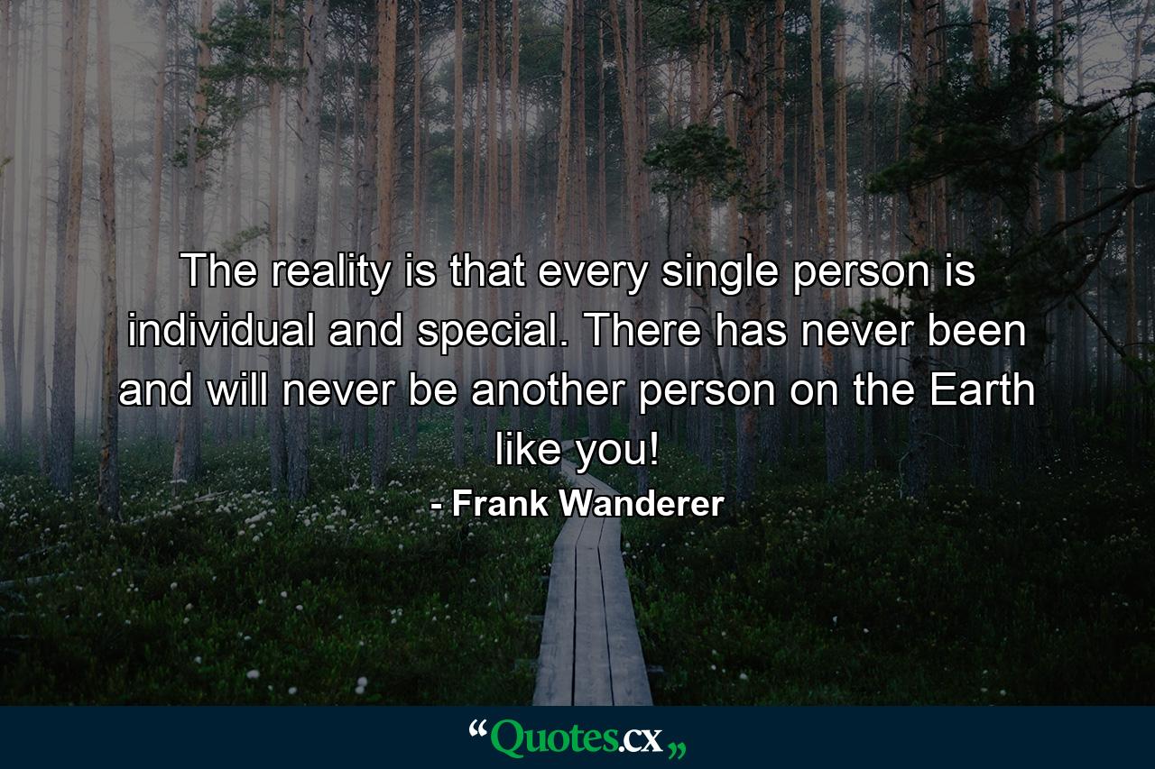 The reality is that every single person is individual and special. There has never been and will never be another person on the Earth like you! - Quote by Frank Wanderer