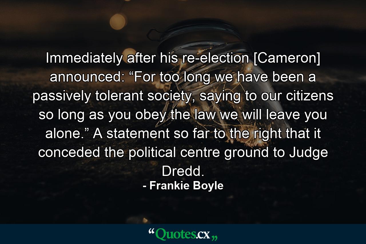 Immediately after his re-election [Cameron] announced: “For too long we have been a passively tolerant society, saying to our citizens so long as you obey the law we will leave you alone.” A statement so far to the right that it conceded the political centre ground to Judge Dredd. - Quote by Frankie Boyle