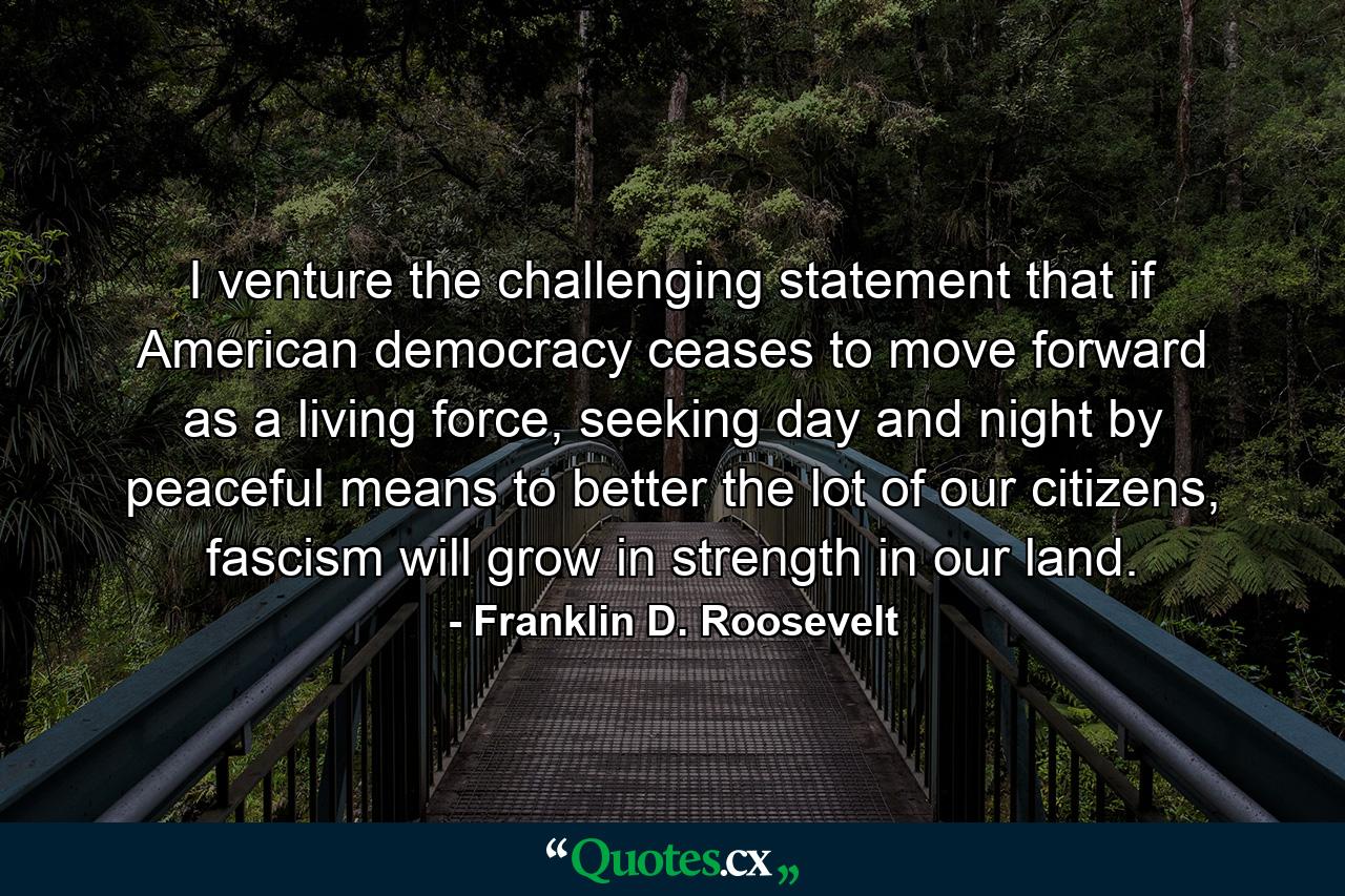 I venture the challenging statement that if American democracy ceases to move forward as a living force, seeking day and night by peaceful means to better the lot of our citizens, fascism will grow in strength in our land. - Quote by Franklin D. Roosevelt