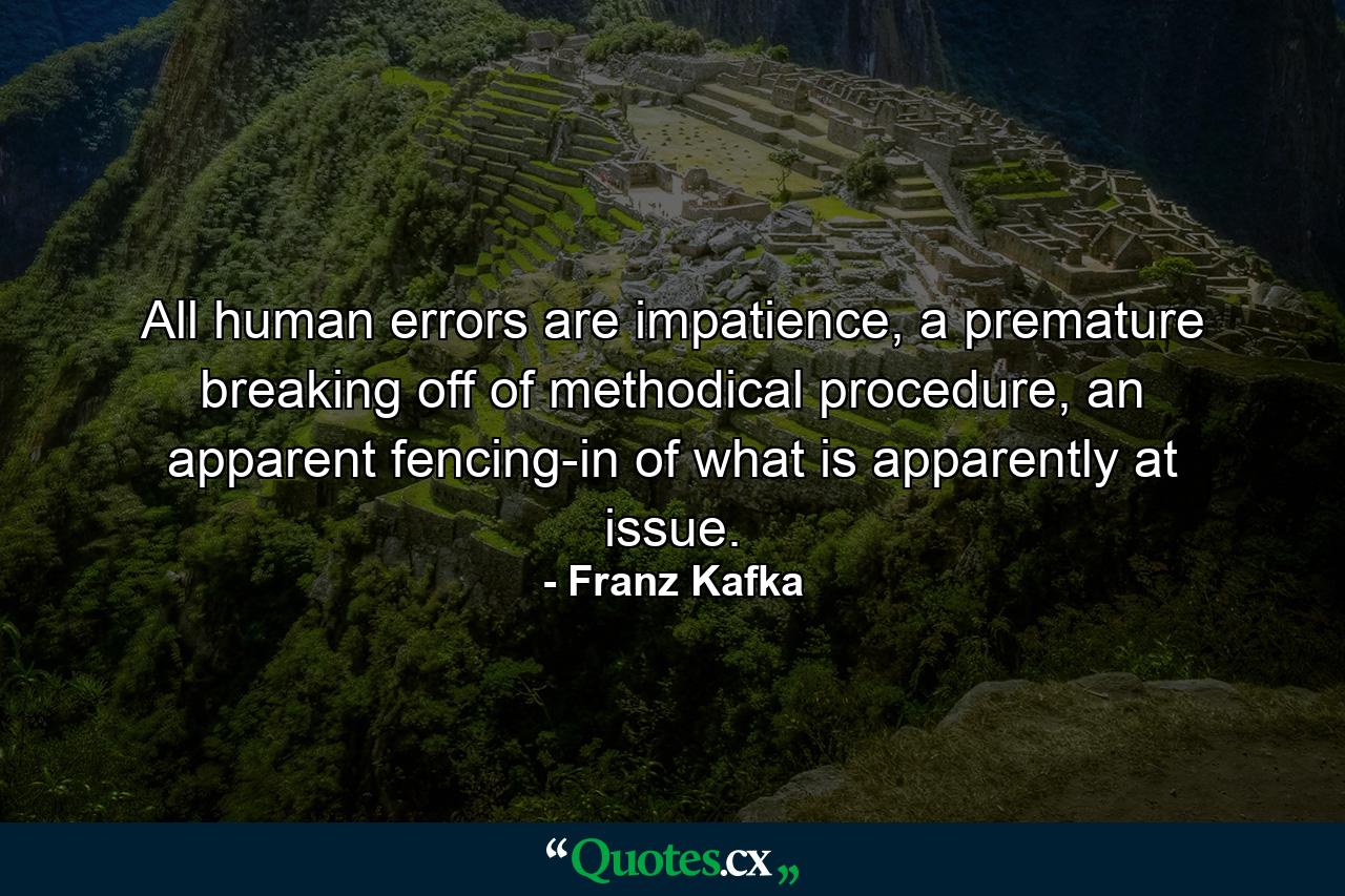 All human errors are impatience, a premature breaking off of methodical procedure, an apparent fencing-in of what is apparently at issue. - Quote by Franz Kafka