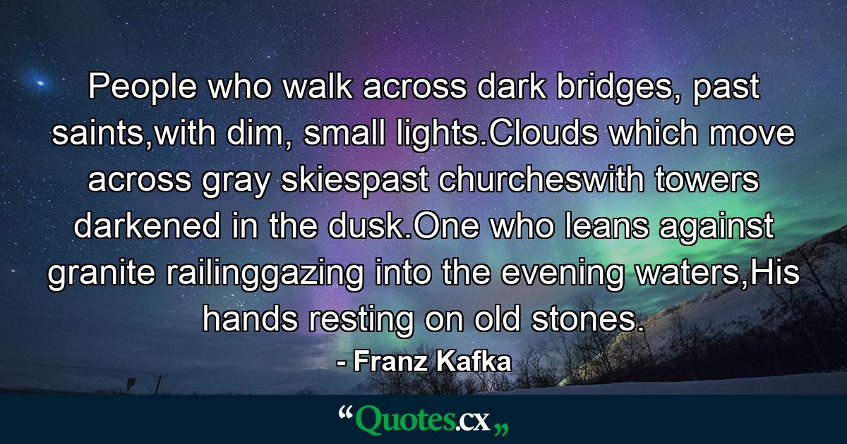 People who walk across dark bridges, past saints,with dim, small lights.Clouds which move across gray skiespast churcheswith towers darkened in the dusk.One who leans against granite railinggazing into the evening waters,His hands resting on old stones. - Quote by Franz Kafka