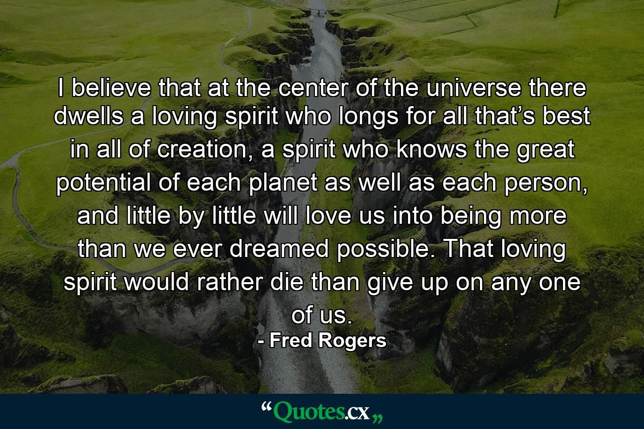 I believe that at the center of the universe there dwells a loving spirit who longs for all that’s best in all of creation, a spirit who knows the great potential of each planet as well as each person, and little by little will love us into being more than we ever dreamed possible. That loving spirit would rather die than give up on any one of us. - Quote by Fred Rogers