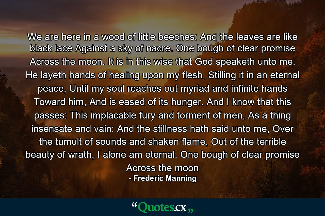 We are here in a wood of little beeches: And the leaves are like black lace Against a sky of nacre. One bough of clear promise Across the moon. It is in this wise that God speaketh unto me. He layeth hands of healing upon my flesh, Stilling it in an eternal peace, Until my soul reaches out myriad and infinite hands Toward him, And is eased of its hunger. And I know that this passes: This implacable fury and torment of men, As a thing insensate and vain: And the stillness hath said unto me, Over the tumult of sounds and shaken flame, Out of the terrible beauty of wrath, I alone am eternal. One bough of clear promise Across the moon - Quote by Frederic Manning