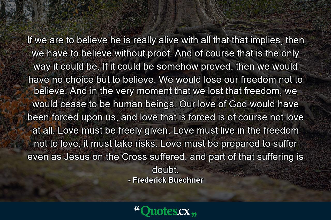 If we are to believe he is really alive with all that that implies, then we have to believe without proof. And of course that is the only way it could be. If it could be somehow proved, then we would have no choice but to believe. We would lose our freedom not to believe. And in the very moment that we lost that freedom, we would cease to be human beings. Our love of God would have been forced upon us, and love that is forced is of course not love at all. Love must be freely given. Love must live in the freedom not to love; it must take risks. Love must be prepared to suffer even as Jesus on the Cross suffered, and part of that suffering is doubt. - Quote by Frederick Buechner