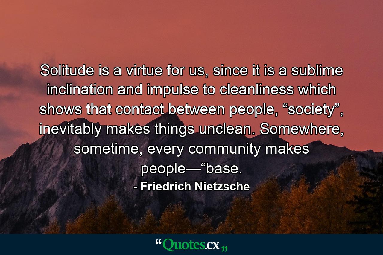 Solitude is a virtue for us, since it is a sublime inclination and impulse to cleanliness which shows that contact between people, “society”, inevitably makes things unclean. Somewhere, sometime, every community makes people—“base. - Quote by Friedrich Nietzsche