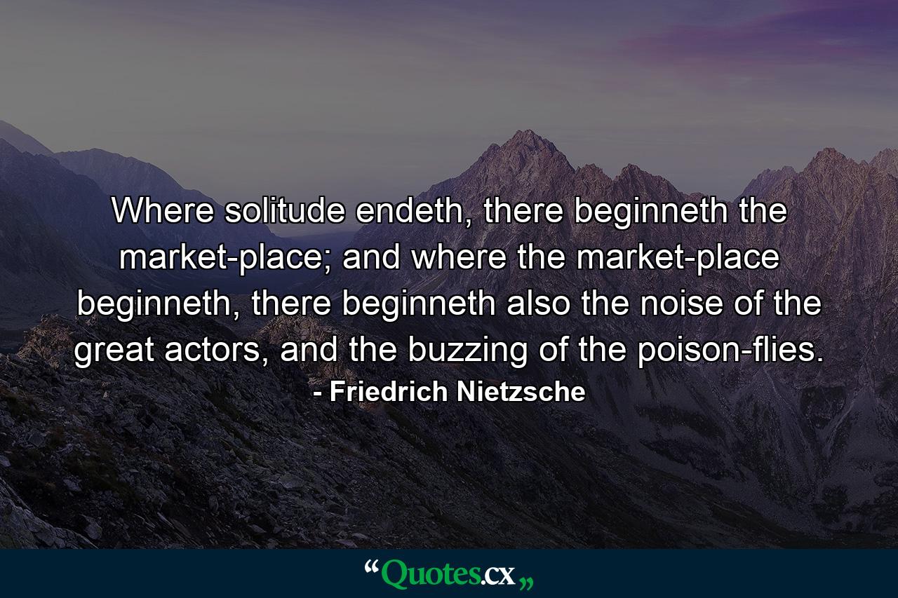 Where solitude endeth, there beginneth the market-place; and where the market-place beginneth, there beginneth also the noise of the great actors, and the buzzing of the poison-flies. - Quote by Friedrich Nietzsche