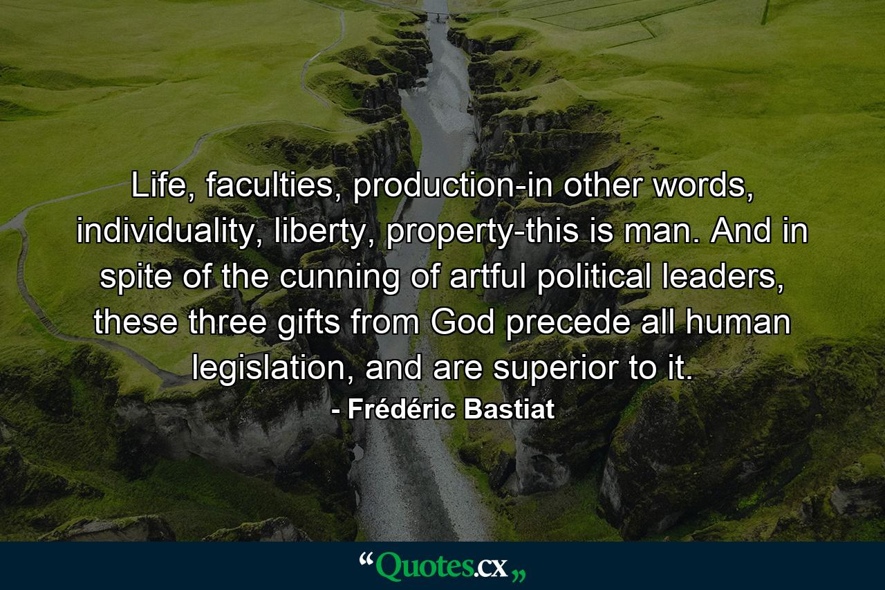 Life, faculties, production-in other words, individuality, liberty, property-this is man. And in spite of the cunning of artful political leaders, these three gifts from God precede all human legislation, and are superior to it. - Quote by Frédéric Bastiat