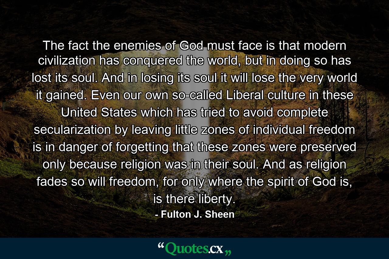 The fact the enemies of God must face is that modern civilization has conquered the world, but in doing so has lost its soul. And in losing its soul it will lose the very world it gained. Even our own so-called Liberal culture in these United States which has tried to avoid complete secularization by leaving little zones of individual freedom is in danger of forgetting that these zones were preserved only because religion was in their soul. And as religion fades so will freedom, for only where the spirit of God is, is there liberty. - Quote by Fulton J. Sheen