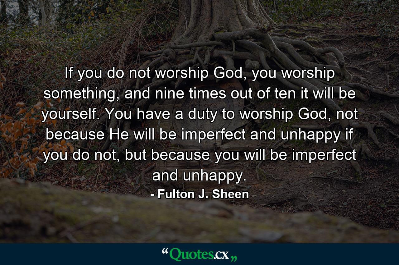 If you do not worship God, you worship something, and nine times out of ten it will be yourself. You have a duty to worship God, not because He will be imperfect and unhappy if you do not, but because you will be imperfect and unhappy. - Quote by Fulton J. Sheen