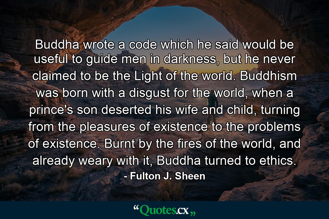 Buddha wrote a code which he said would be useful to guide men in darkness, but he never claimed to be the Light of the world. Buddhism was born with a disgust for the world, when a prince's son deserted his wife and child, turning from the pleasures of existence to the problems of existence. Burnt by the fires of the world, and already weary with it, Buddha turned to ethics. - Quote by Fulton J. Sheen