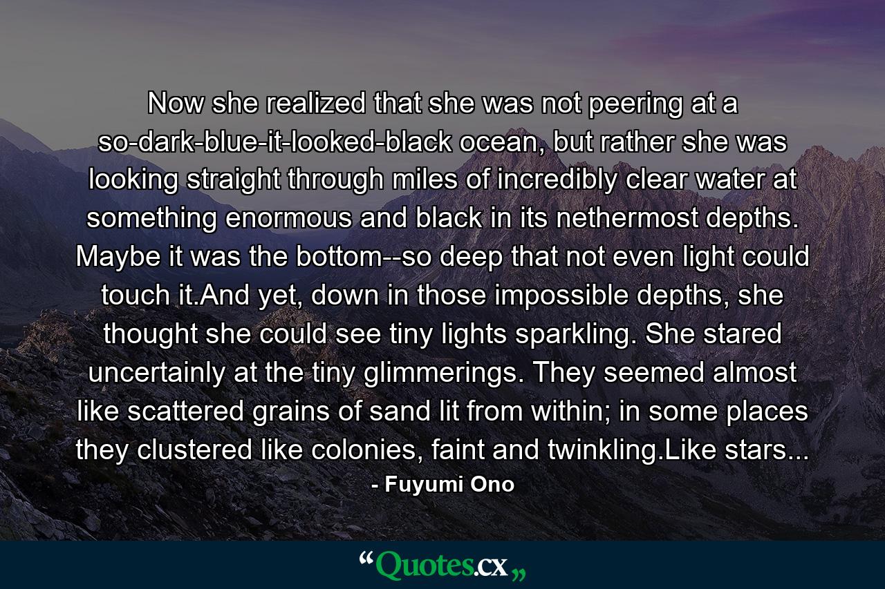 Now she realized that she was not peering at a so-dark-blue-it-looked-black ocean, but rather she was looking straight through miles of incredibly clear water at something enormous and black in its nethermost depths. Maybe it was the bottom--so deep that not even light could touch it.And yet, down in those impossible depths, she thought she could see tiny lights sparkling. She stared uncertainly at the tiny glimmerings. They seemed almost like scattered grains of sand lit from within; in some places they clustered like colonies, faint and twinkling.Like stars... - Quote by Fuyumi Ono