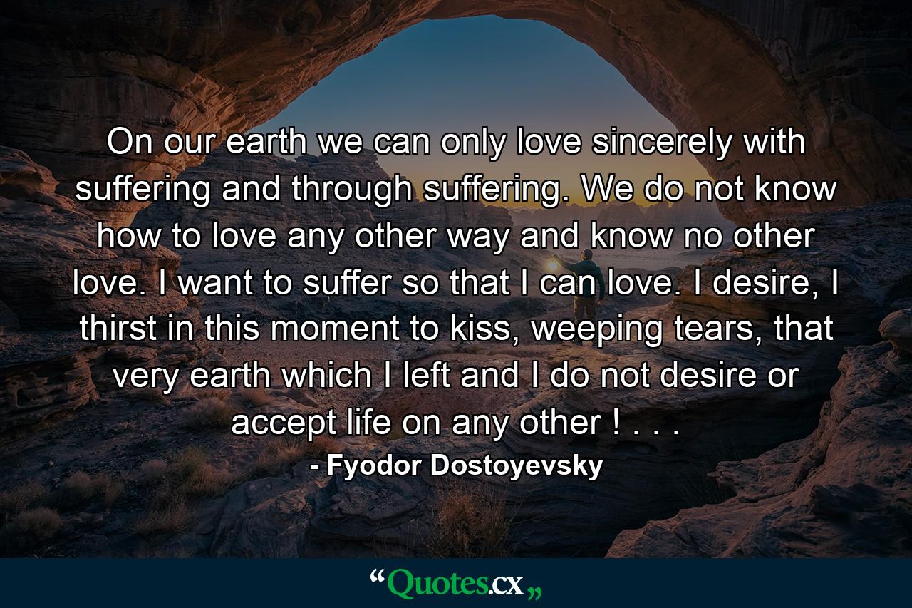 On our earth we can only love sincerely with suffering and through suffering. We do not know how to love any other way and know no other love. I want to suffer so that I can love. I desire, I thirst in this moment to kiss, weeping tears, that very earth which I left and I do not desire or accept life on any other ! . . . - Quote by Fyodor Dostoyevsky