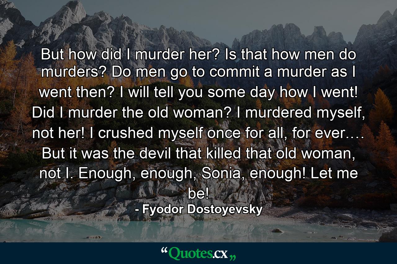 But how did I murder her? Is that how men do murders? Do men go to commit a murder as I went then? I will tell you some day how I went! Did I murder the old woman? I murdered myself, not her! I crushed myself once for all, for ever.… But it was the devil that killed that old woman, not I. Enough, enough, Sonia, enough! Let me be! - Quote by Fyodor Dostoyevsky