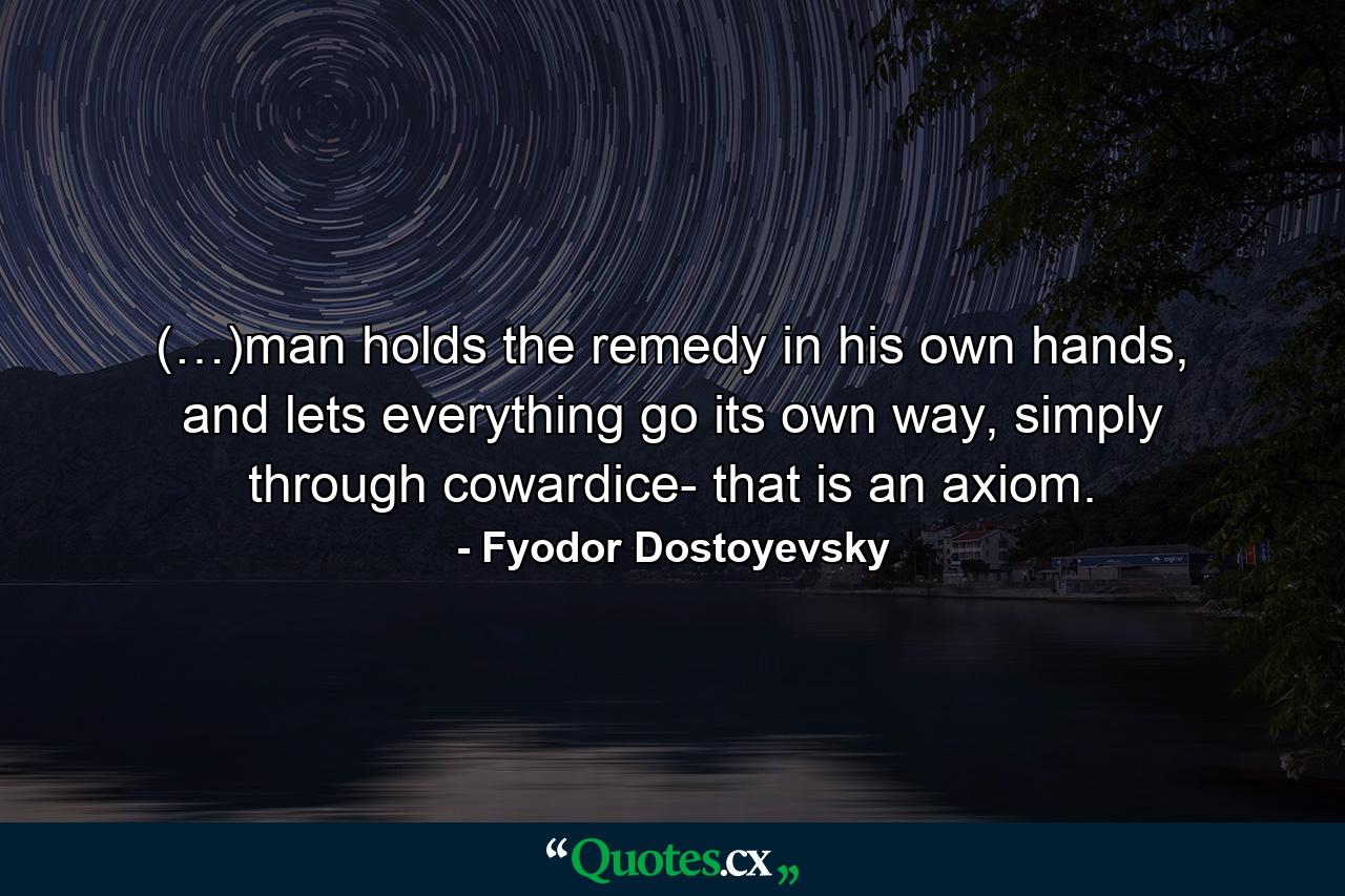 (…)man holds the remedy in his own hands, and lets everything go its own way, simply through cowardice- that is an axiom. - Quote by Fyodor Dostoyevsky