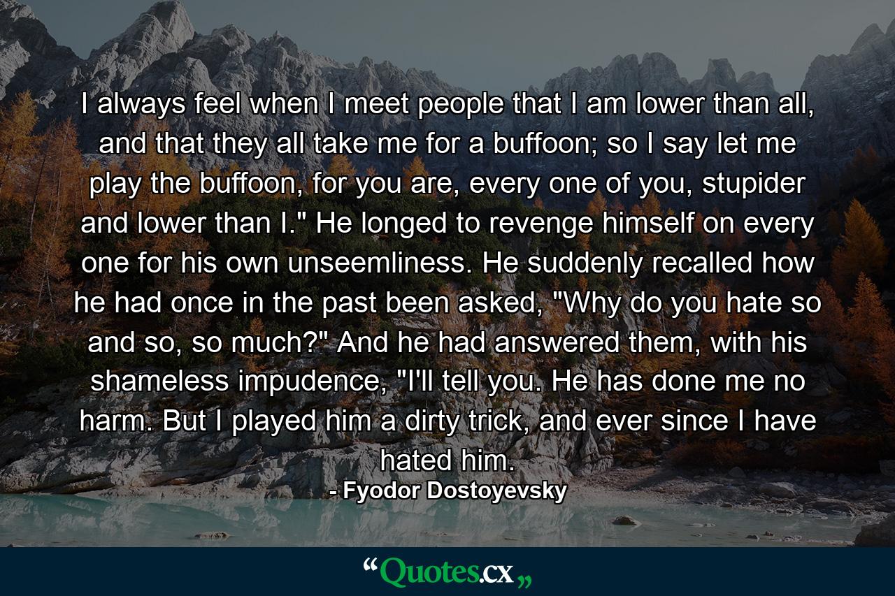 I always feel when I meet people that I am lower than all, and that they all take me for a buffoon; so I say let me play the buffoon, for you are, every one of you, stupider and lower than I.