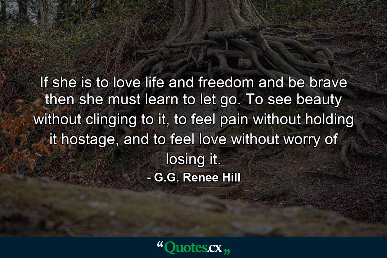 If she is to love life and freedom and be brave then she must learn to let go. To see beauty without clinging to it, to feel pain without holding it hostage, and to feel love without worry of losing it. - Quote by G.G. Renee Hill