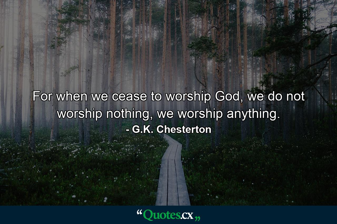 For when we cease to worship God, we do not worship nothing, we worship anything. - Quote by G.K. Chesterton