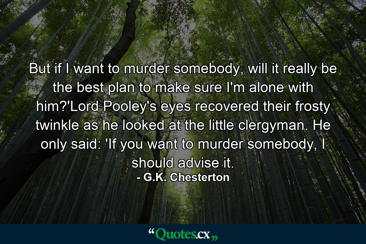 But if I want to murder somebody, will it really be the best plan to make sure I'm alone with him?'Lord Pooley's eyes recovered their frosty twinkle as he looked at the little clergyman. He only said: 'If you want to murder somebody, I should advise it. - Quote by G.K. Chesterton