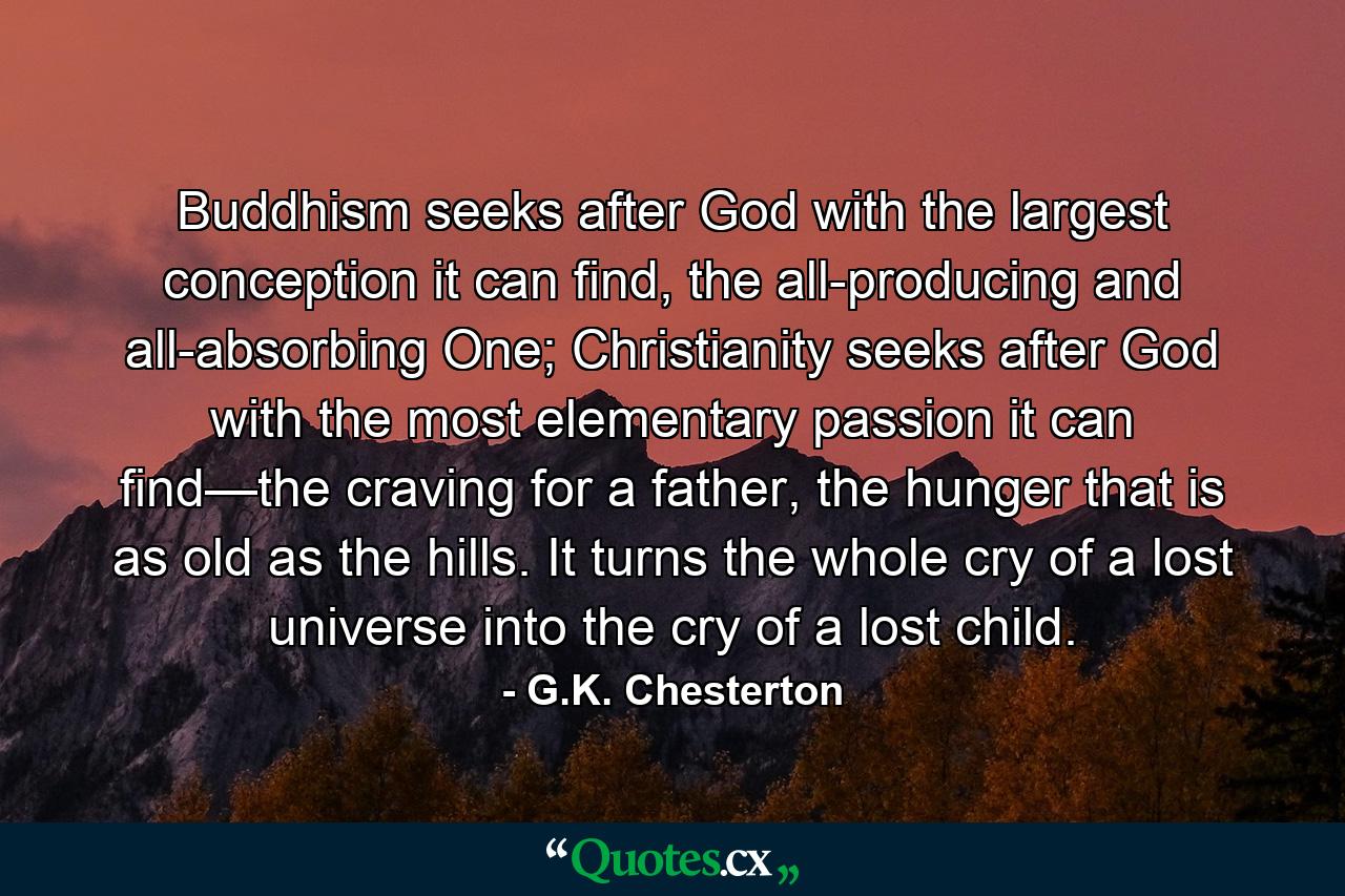 Buddhism seeks after God with the largest conception it can find, the all-producing and all-absorbing One; Christianity seeks after God with the most elementary passion it can find—the craving for a father, the hunger that is as old as the hills. It turns the whole cry of a lost universe into the cry of a lost child. - Quote by G.K. Chesterton