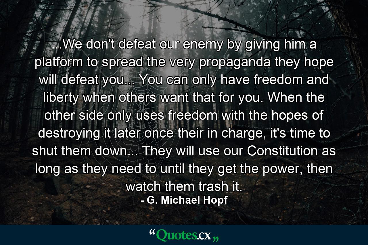 ...We don't defeat our enemy by giving him a platform to spread the very propaganda they hope will defeat you... You can only have freedom and liberty when others want that for you. When the other side only uses freedom with the hopes of destroying it later once their in charge, it's time to shut them down... They will use our Constitution as long as they need to until they get the power, then watch them trash it. - Quote by G. Michael Hopf