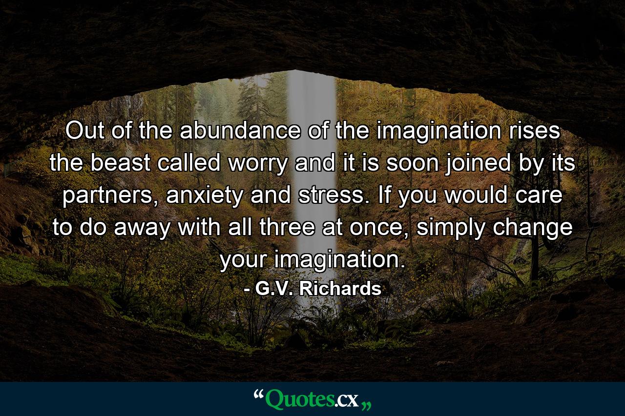 Out of the abundance of the imagination rises the beast called worry and it is soon joined by its partners, anxiety and stress. If you would care to do away with all three at once, simply change your imagination. - Quote by G.V. Richards