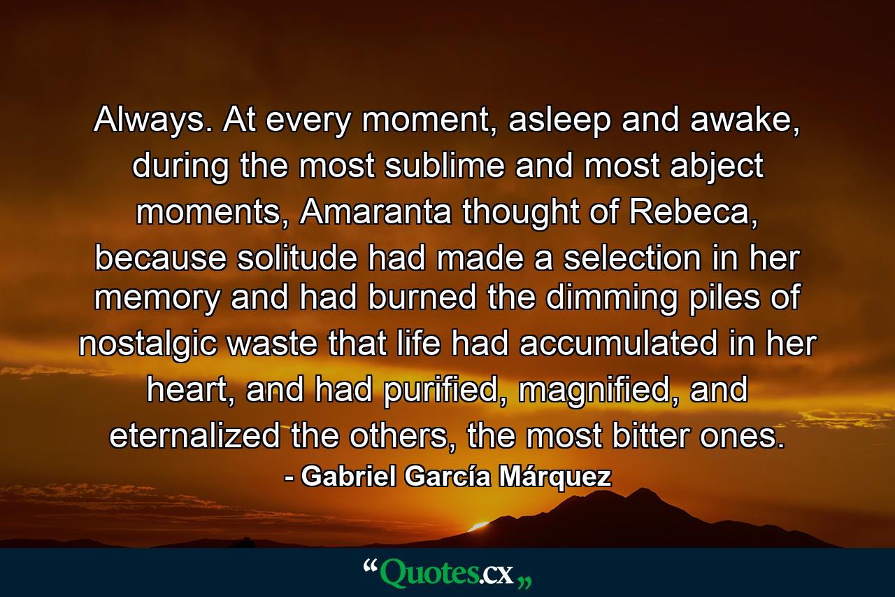 Always. At every moment, asleep and awake, during the most sublime and most abject moments, Amaranta thought of Rebeca, because solitude had made a selection in her memory and had burned the dimming piles of nostalgic waste that life had accumulated in her heart, and had purified, magnified, and eternalized the others, the most bitter ones. - Quote by Gabriel García Márquez