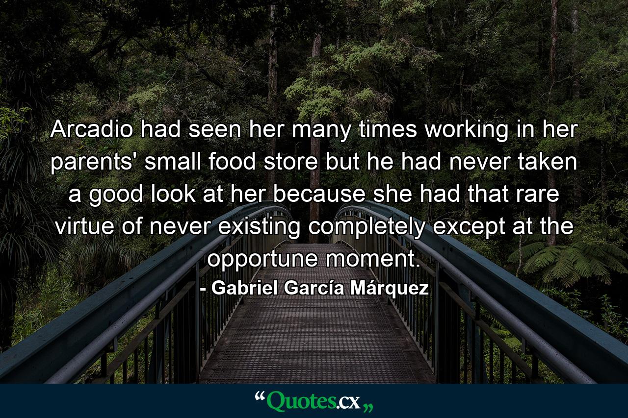 Arcadio had seen her many times working in her parents' small food store but he had never taken a good look at her because she had that rare virtue of never existing completely except at the opportune moment. - Quote by Gabriel García Márquez