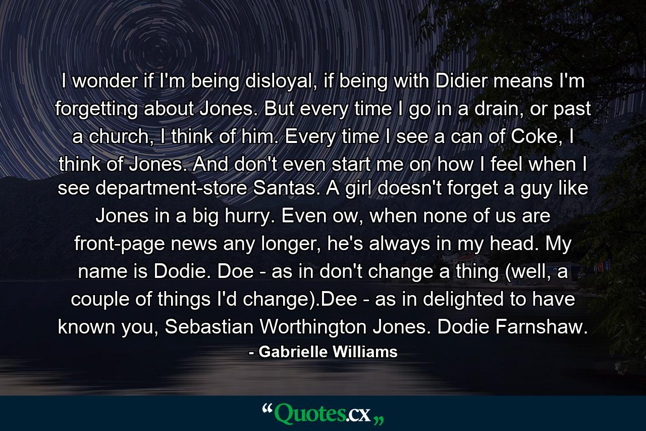 I wonder if I'm being disloyal, if being with Didier means I'm forgetting about Jones. But every time I go in a drain, or past a church, I think of him. Every time I see a can of Coke, I think of Jones. And don't even start me on how I feel when I see department-store Santas. A girl doesn't forget a guy like Jones in a big hurry. Even ow, when none of us are front-page news any longer, he's always in my head. My name is Dodie. Doe - as in don't change a thing (well, a couple of things I'd change).Dee - as in delighted to have known you, Sebastian Worthington Jones. Dodie Farnshaw. - Quote by Gabrielle Williams