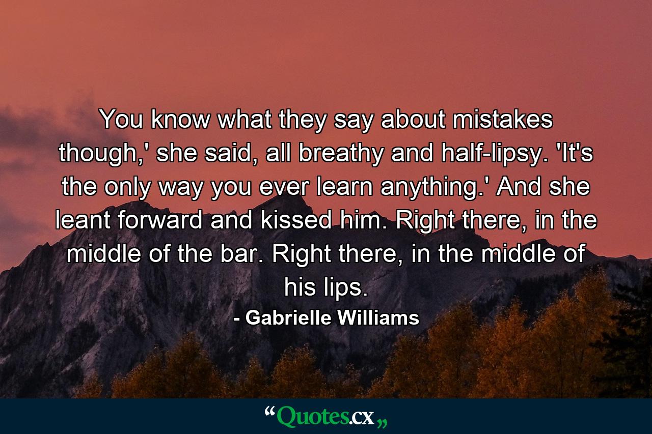 You know what they say about mistakes though,' she said, all breathy and half-lipsy. 'It's the only way you ever learn anything.' And she leant forward and kissed him. Right there, in the middle of the bar. Right there, in the middle of his lips. - Quote by Gabrielle Williams