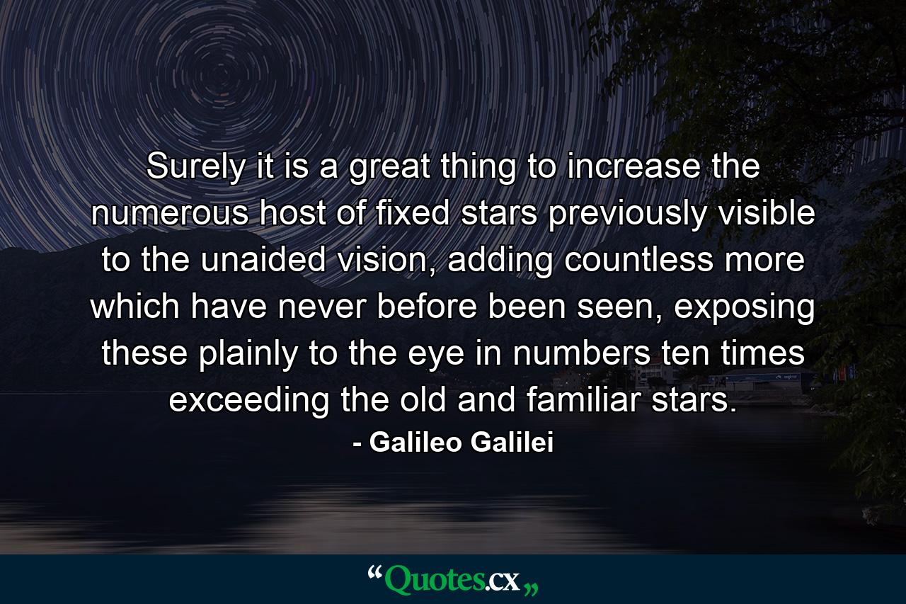 Surely it is a great thing to increase the numerous host of fixed stars previously visible to the unaided vision, adding countless more which have never before been seen, exposing these plainly to the eye in numbers ten times exceeding the old and familiar stars. - Quote by Galileo Galilei