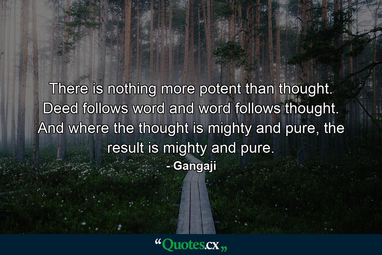 There is nothing more potent than thought. Deed follows word and word follows thought. And where the thought is mighty and pure, the result is mighty and pure. - Quote by Gangaji