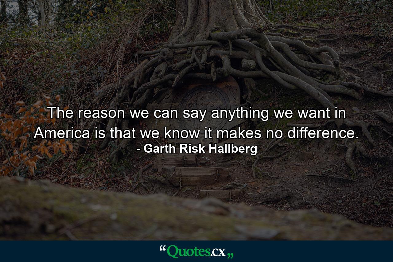 The reason we can say anything we want in America is that we know it makes no difference. - Quote by Garth Risk Hallberg