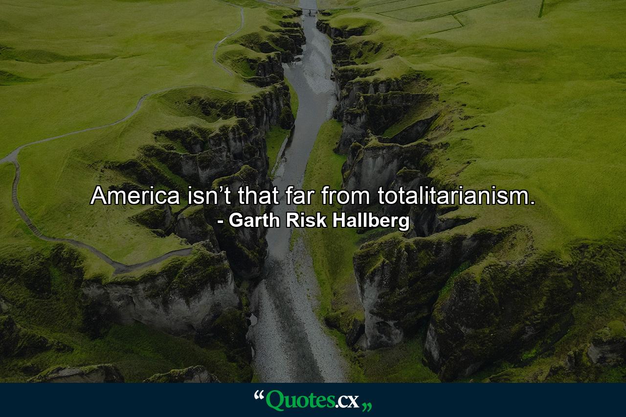 America isn’t that far from totalitarianism. - Quote by Garth Risk Hallberg