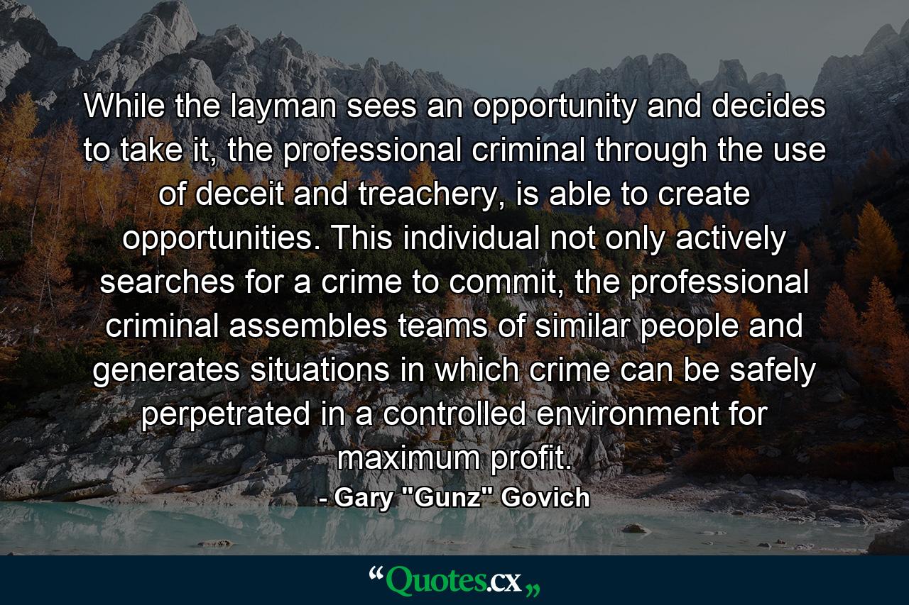 While the layman sees an opportunity and decides to take it, the professional criminal through the use of deceit and treachery, is able to create opportunities. This individual not only actively searches for a crime to commit, the professional criminal assembles teams of similar people and generates situations in which crime can be safely perpetrated in a controlled environment for maximum profit. - Quote by Gary 