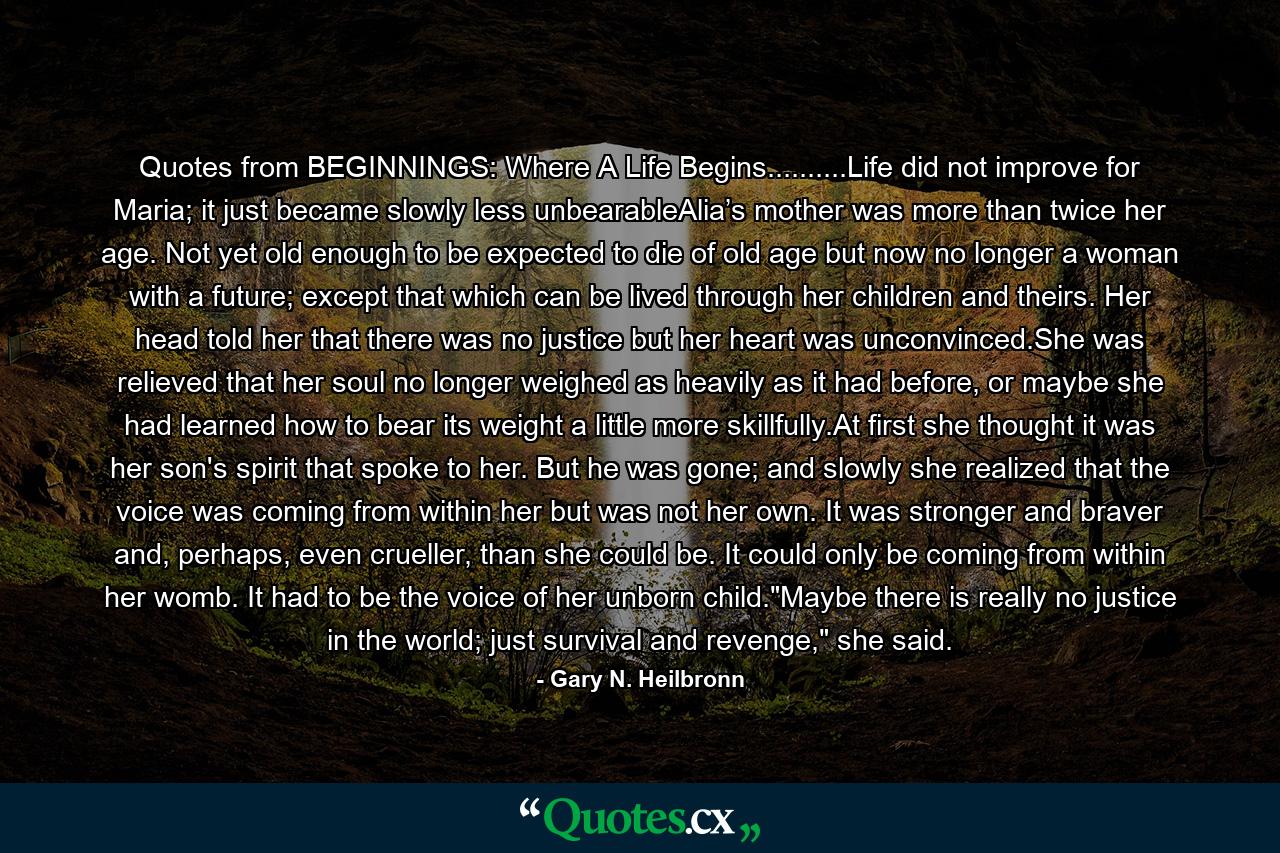 Quotes from BEGINNINGS: Where A Life Begins..........Life did not improve for Maria; it just became slowly less unbearableAlia’s mother was more than twice her age. Not yet old enough to be expected to die of old age but now no longer a woman with a future; except that which can be lived through her children and theirs. Her head told her that there was no justice but her heart was unconvinced.She was relieved that her soul no longer weighed as heavily as it had before, or maybe she had learned how to bear its weight a little more skillfully.At first she thought it was her son's spirit that spoke to her. But he was gone; and slowly she realized that the voice was coming from within her but was not her own. It was stronger and braver and, perhaps, even crueller, than she could be. It could only be coming from within her womb. It had to be the voice of her unborn child.