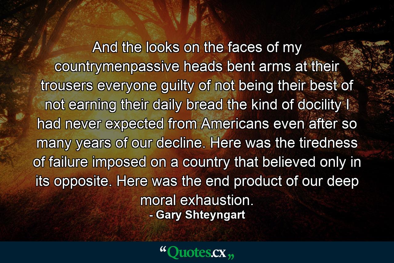 And the looks on the faces of my countrymenpassive heads bent arms at their trousers everyone guilty of not being their best of not earning their daily bread the kind of docility I had never expected from Americans even after so many years of our decline. Here was the tiredness of failure imposed on a country that believed only in its opposite. Here was the end product of our deep moral exhaustion. - Quote by Gary Shteyngart