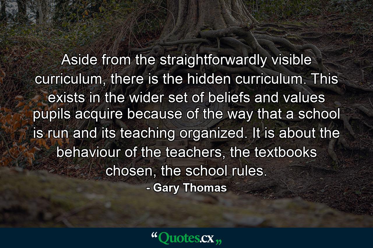 Aside from the straightforwardly visible curriculum, there is the hidden curriculum. This exists in the wider set of beliefs and values pupils acquire because of the way that a school is run and its teaching organized. It is about the behaviour of the teachers, the textbooks chosen, the school rules. - Quote by Gary Thomas