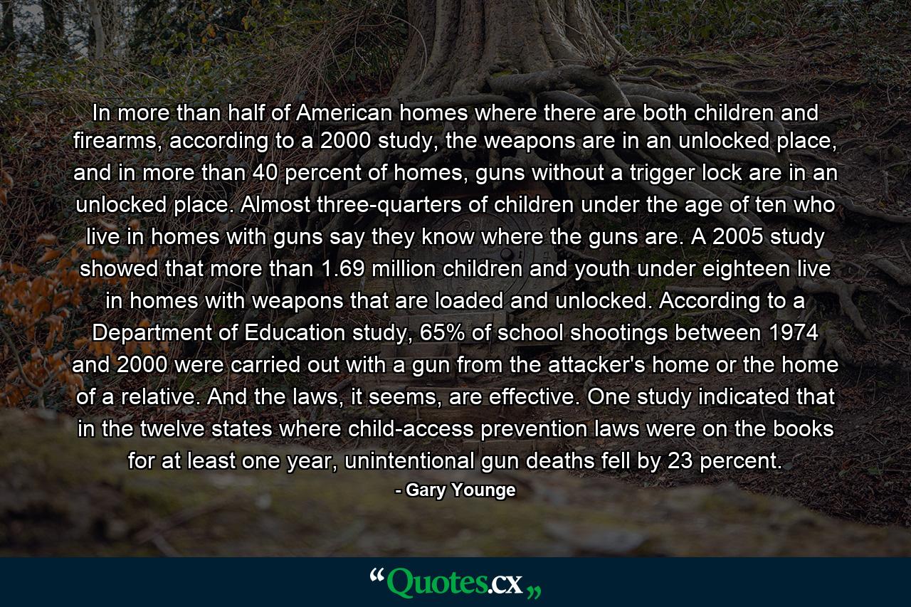 In more than half of American homes where there are both children and firearms, according to a 2000 study, the weapons are in an unlocked place, and in more than 40 percent of homes, guns without a trigger lock are in an unlocked place. Almost three-quarters of children under the age of ten who live in homes with guns say they know where the guns are. A 2005 study showed that more than 1.69 million children and youth under eighteen live in homes with weapons that are loaded and unlocked. According to a Department of Education study, 65% of school shootings between 1974 and 2000 were carried out with a gun from the attacker's home or the home of a relative. And the laws, it seems, are effective. One study indicated that in the twelve states where child-access prevention laws were on the books for at least one year, unintentional gun deaths fell by 23 percent. - Quote by Gary Younge