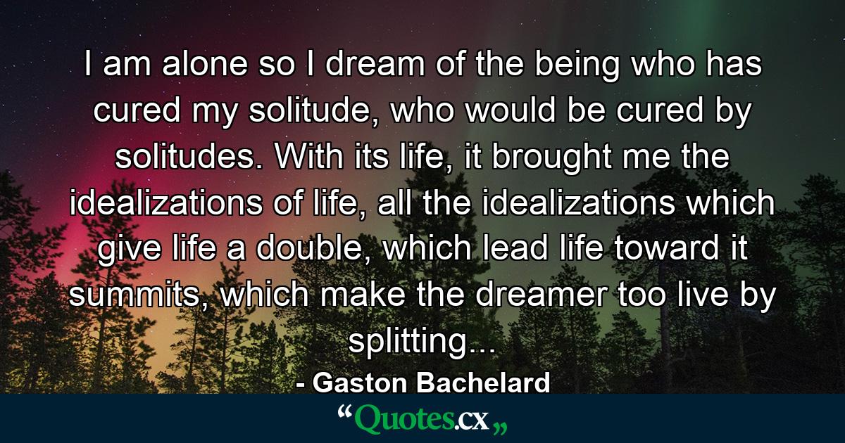 I am alone so I dream of the being who has cured my solitude, who would be cured by solitudes. With its life, it brought me the idealizations of life, all the idealizations which give life a double, which lead life toward it summits, which make the dreamer too live by splitting... - Quote by Gaston Bachelard