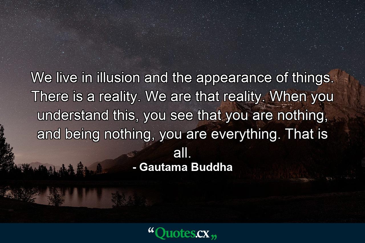 We live in illusion and the appearance of things. There is a reality. We are that reality. When you understand this, you see that you are nothing, and being nothing, you are everything. That is all. - Quote by Gautama Buddha