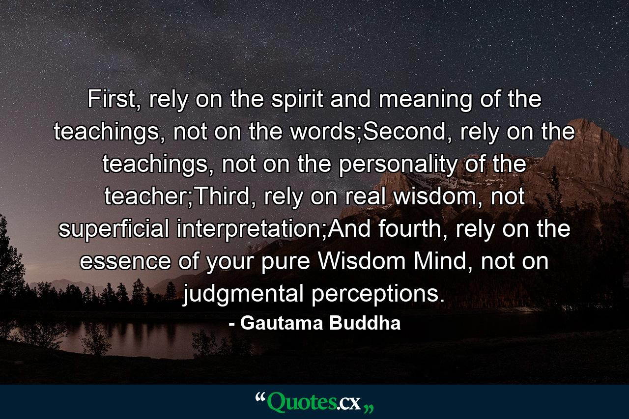 First, rely on the spirit and meaning of the teachings, not on the words;Second, rely on the teachings, not on the personality of the teacher;Third, rely on real wisdom, not superficial interpretation;And fourth, rely on the essence of your pure Wisdom Mind, not on judgmental perceptions. - Quote by Gautama Buddha