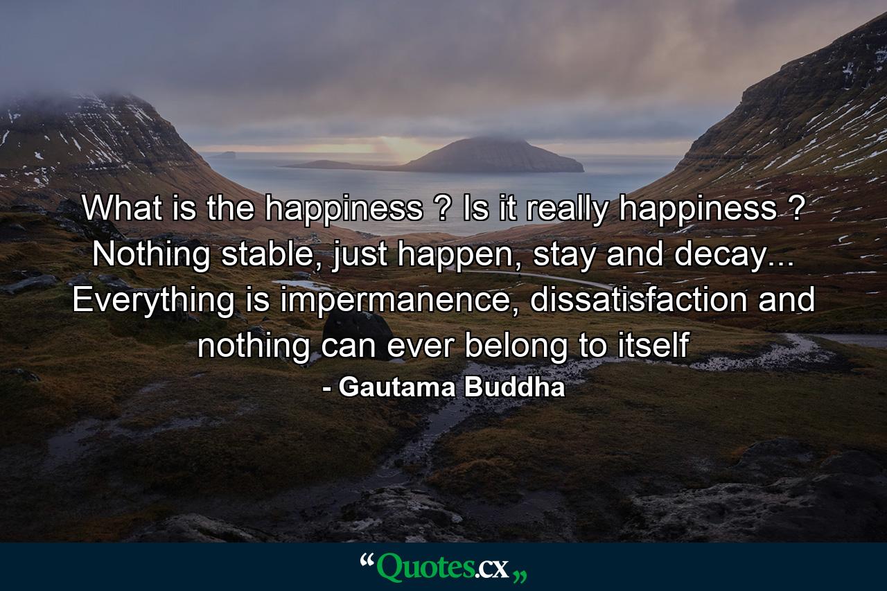 What is the happiness ? Is it really happiness ? Nothing stable, just happen, stay and decay... Everything is impermanence, dissatisfaction and nothing can ever belong to itself - Quote by Gautama Buddha