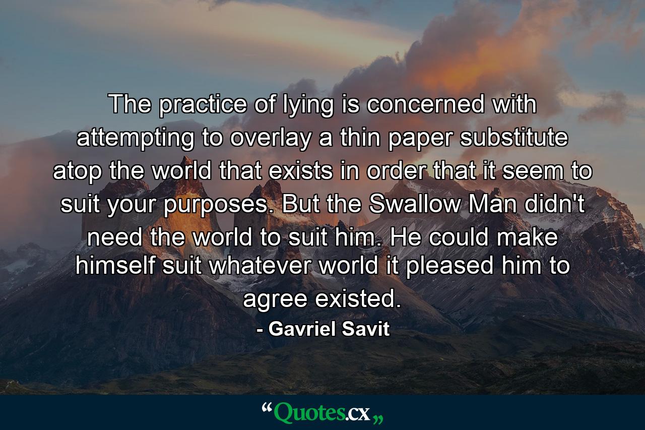 The practice of lying is concerned with attempting to overlay a thin paper substitute atop the world that exists in order that it seem to suit your purposes. But the Swallow Man didn't need the world to suit him. He could make himself suit whatever world it pleased him to agree existed. - Quote by Gavriel Savit