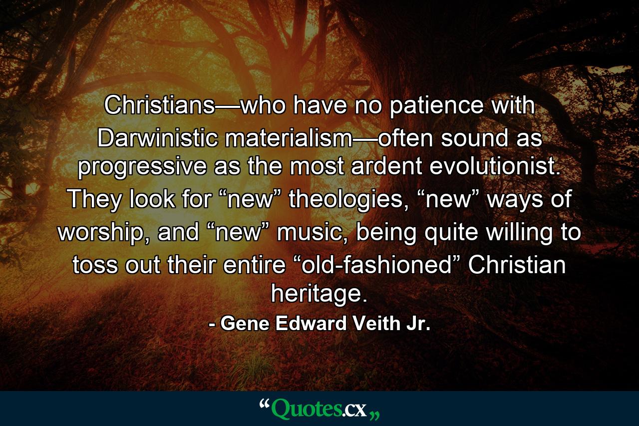 Christians—who have no patience with Darwinistic materialism—often sound as progressive as the most ardent evolutionist. They look for “new” theologies, “new” ways of worship, and “new” music, being quite willing to toss out their entire “old-fashioned” Christian heritage. - Quote by Gene Edward Veith Jr.