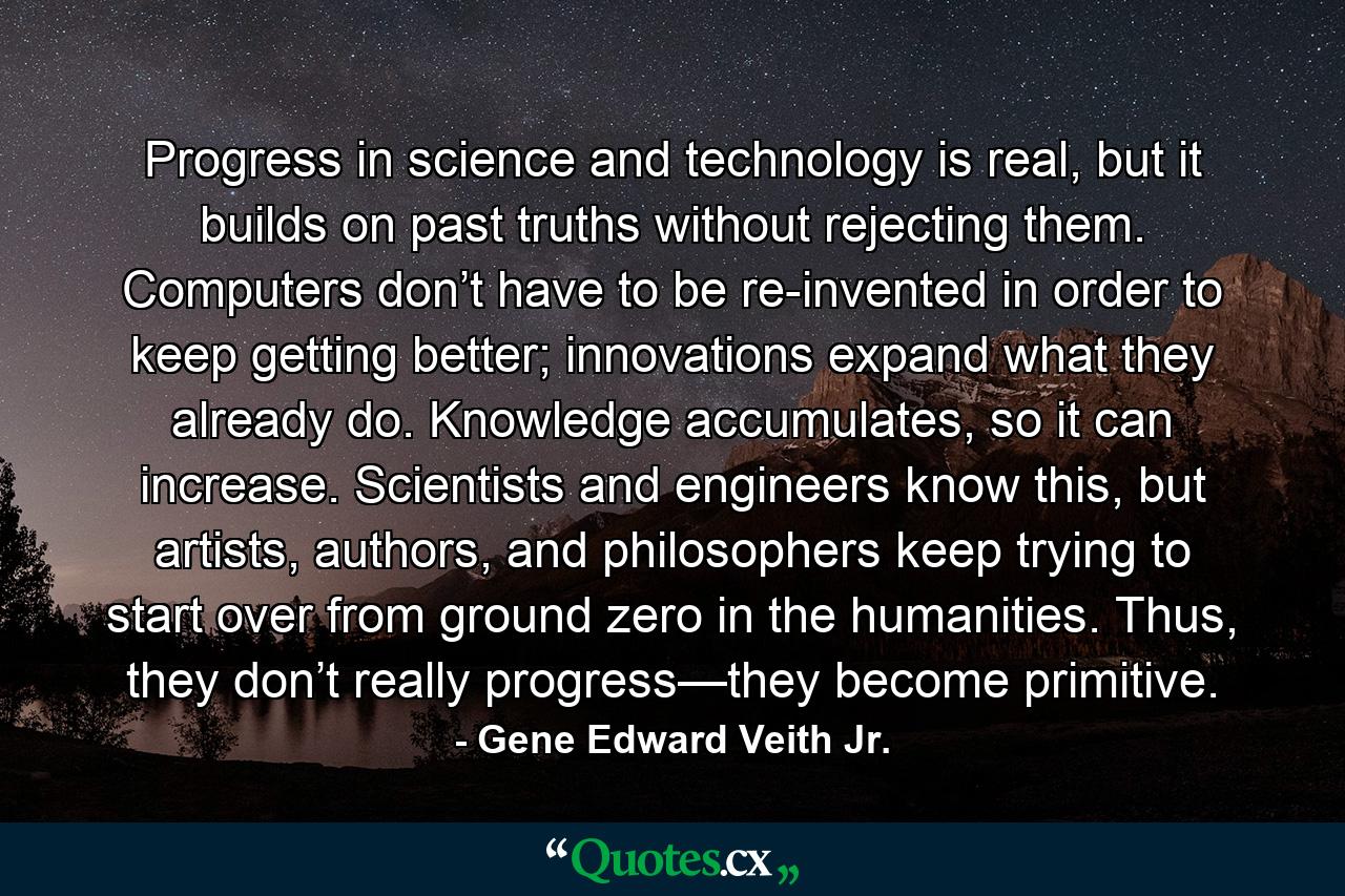 Progress in science and technology is real, but it builds on past truths without rejecting them. Computers don’t have to be re-invented in order to keep getting better; innovations expand what they already do. Knowledge accumulates, so it can increase. Scientists and engineers know this, but artists, authors, and philosophers keep trying to start over from ground zero in the humanities. Thus, they don’t really progress—they become primitive. - Quote by Gene Edward Veith Jr.